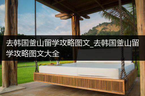 去韩国釜山留学攻略图文_去韩国釜山留学攻略图文大全