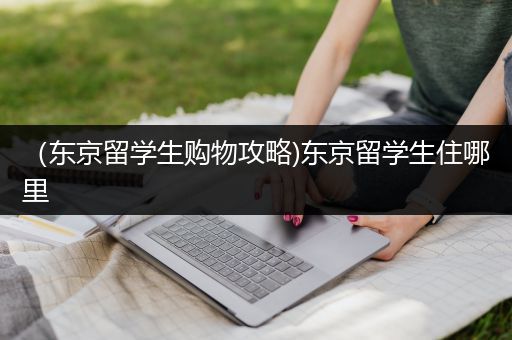 （东京留学生购物攻略)东京留学生住哪里
