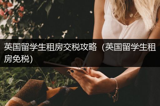 英国留学生租房交税攻略（英国留学生租房免税）