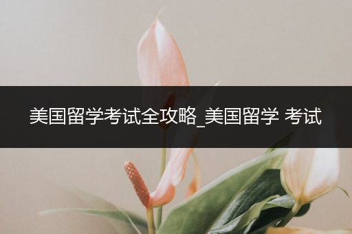 美国留学考试全攻略_美国留学 考试