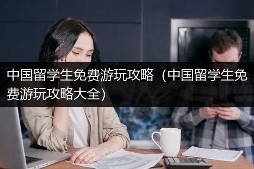 中国留学生免费游玩攻略（中国留学生免费游玩攻略大全）