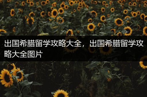 出国希腊留学攻略大全，出国希腊留学攻略大全图片