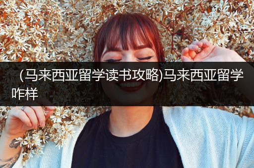 （马来西亚留学读书攻略)马来西亚留学咋样