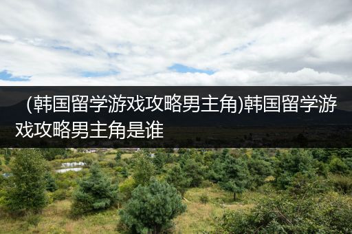 （韩国留学游戏攻略男主角)韩国留学游戏攻略男主角是谁
