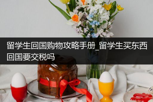 留学生回国购物攻略手册_留学生买东西回国要交税吗