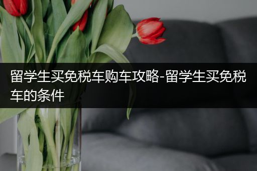 留学生买免税车购车攻略-留学生买免税车的条件
