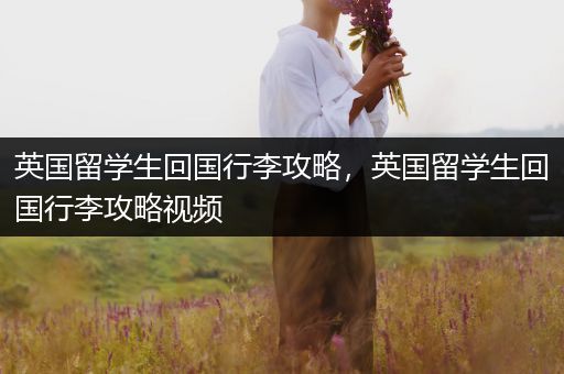 英国留学生回国行李攻略，英国留学生回国行李攻略视频