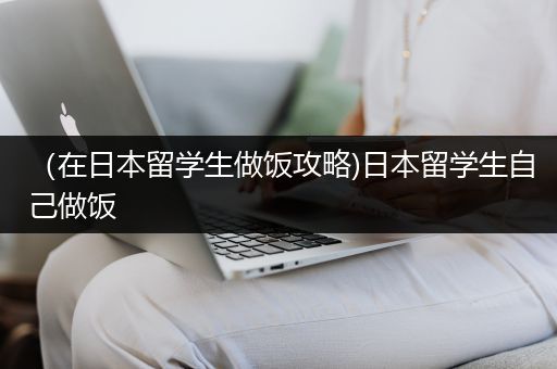 （在日本留学生做饭攻略)日本留学生自己做饭