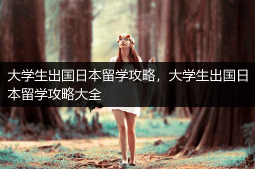 大学生出国日本留学攻略，大学生出国日本留学攻略大全