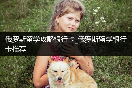 俄罗斯留学攻略银行卡_俄罗斯留学银行卡推荐
