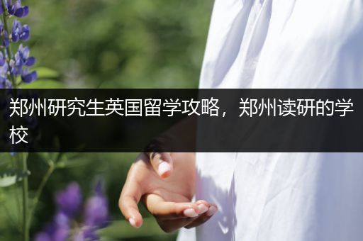 郑州研究生英国留学攻略，郑州读研的学校
