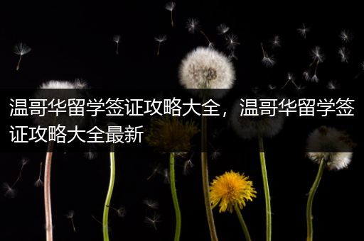 温哥华留学签证攻略大全，温哥华留学签证攻略大全最新
