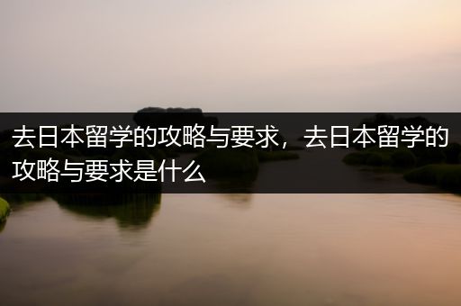 去日本留学的攻略与要求，去日本留学的攻略与要求是什么