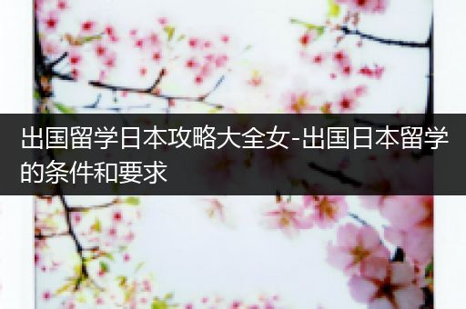 出国留学日本攻略大全女-出国日本留学的条件和要求