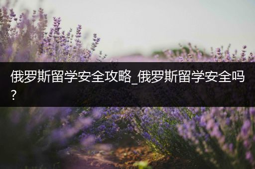 俄罗斯留学安全攻略_俄罗斯留学安全吗?