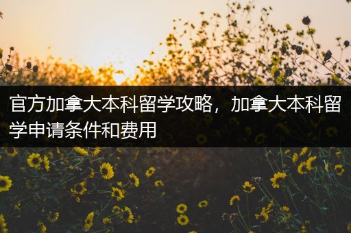官方加拿大本科留学攻略，加拿大本科留学申请条件和费用