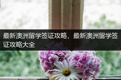 最新澳洲留学签证攻略，最新澳洲留学签证攻略大全