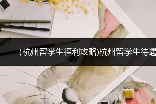 （杭州留学生福利攻略)杭州留学生待遇