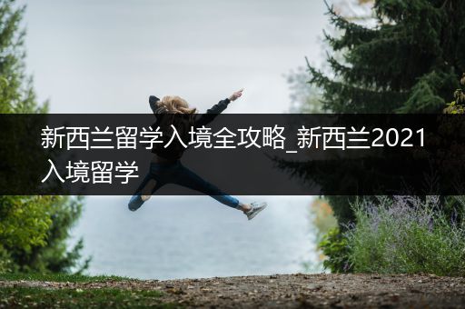 新西兰留学入境全攻略_新西兰2021入境留学