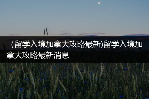 （留学入境加拿大攻略最新)留学入境加拿大攻略最新消息