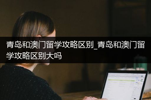 青岛和澳门留学攻略区别_青岛和澳门留学攻略区别大吗