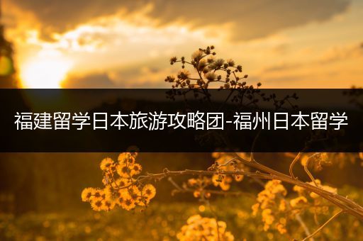 福建留学日本旅游攻略团-福州日本留学