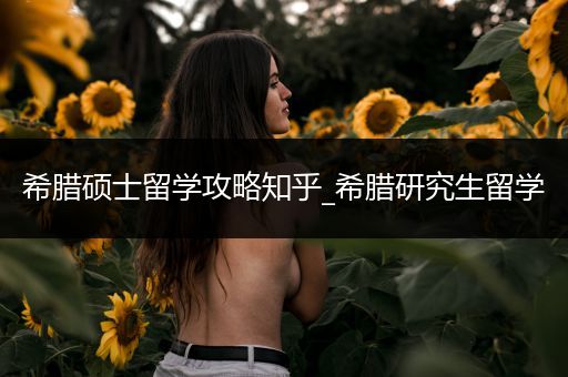 希腊硕士留学攻略知乎_希腊研究生留学