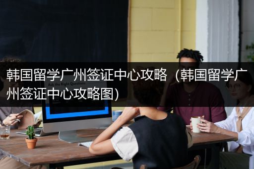 韩国留学广州签证中心攻略（韩国留学广州签证中心攻略图）