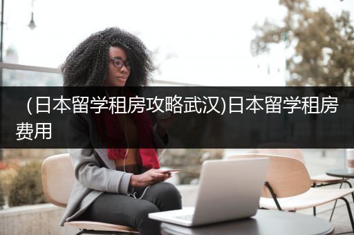 （日本留学租房攻略武汉)日本留学租房费用