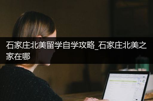 石家庄北美留学自学攻略_石家庄北美之家在哪
