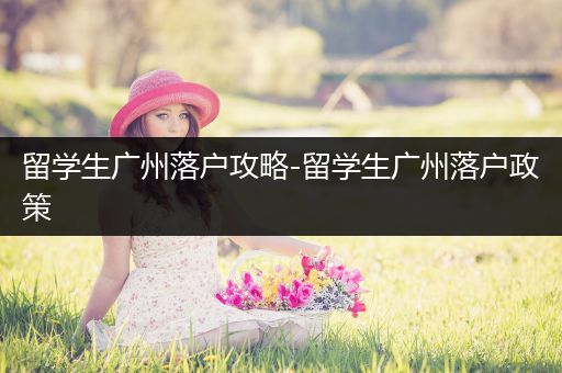 留学生广州落户攻略-留学生广州落户政策