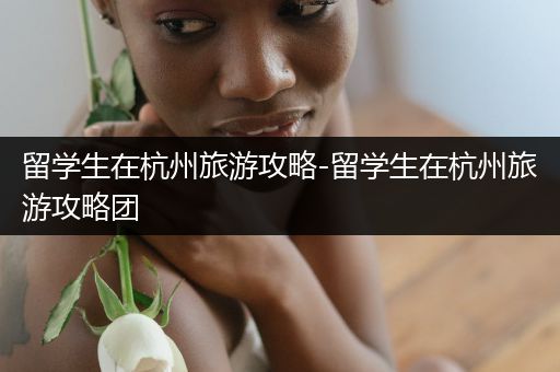 留学生在杭州旅游攻略-留学生在杭州旅游攻略团