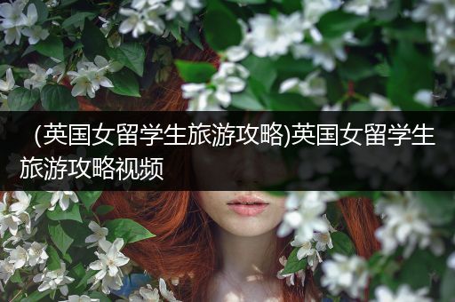 （英国女留学生旅游攻略)英国女留学生旅游攻略视频