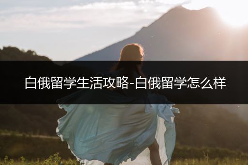 白俄留学生活攻略-白俄留学怎么样