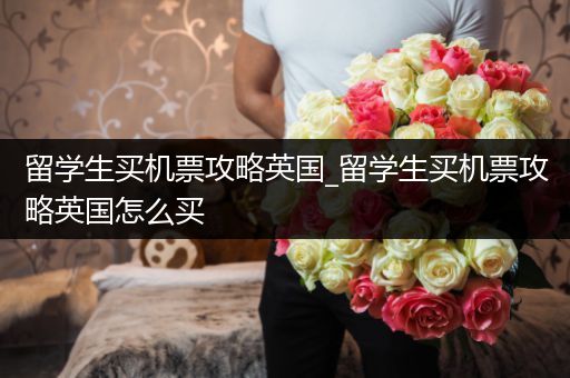 留学生买机票攻略英国_留学生买机票攻略英国怎么买