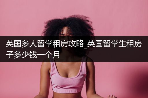 英国多人留学租房攻略_英国留学生租房子多少钱一个月