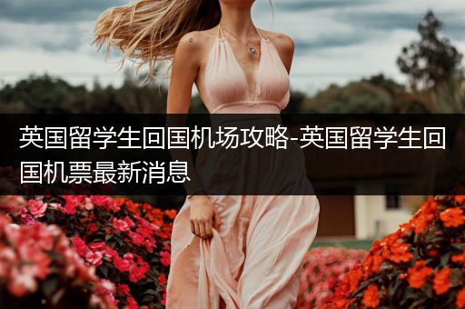 英国留学生回国机场攻略-英国留学生回国机票最新消息