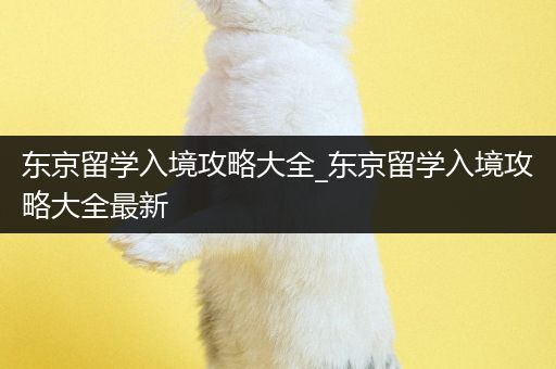 东京留学入境攻略大全_东京留学入境攻略大全最新