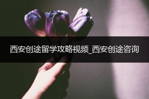 西安创途留学攻略视频_西安创途咨询