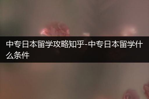 中专日本留学攻略知乎-中专日本留学什么条件