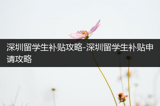 深圳留学生补贴攻略-深圳留学生补贴申请攻略