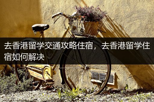 去香港留学交通攻略住宿，去香港留学住宿如何解决