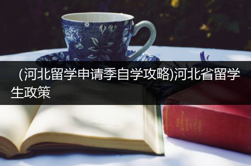 （河北留学申请季自学攻略)河北省留学生政策