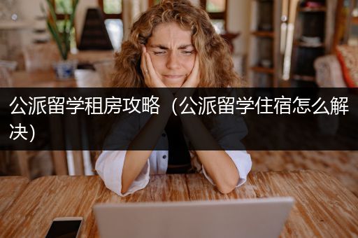 公派留学租房攻略（公派留学住宿怎么解决）