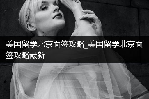 美国留学北京面签攻略_美国留学北京面签攻略最新