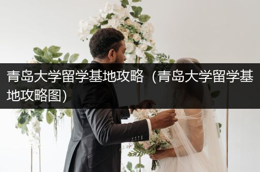 青岛大学留学基地攻略（青岛大学留学基地攻略图）