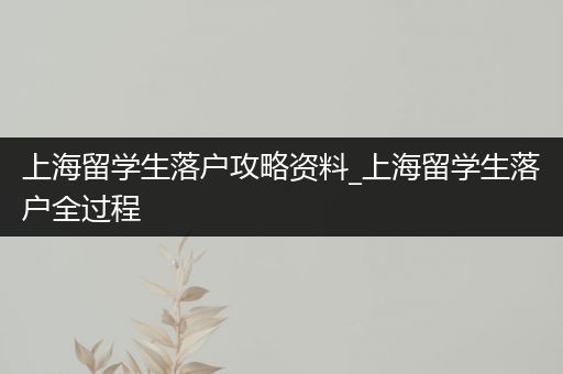 上海留学生落户攻略资料_上海留学生落户全过程