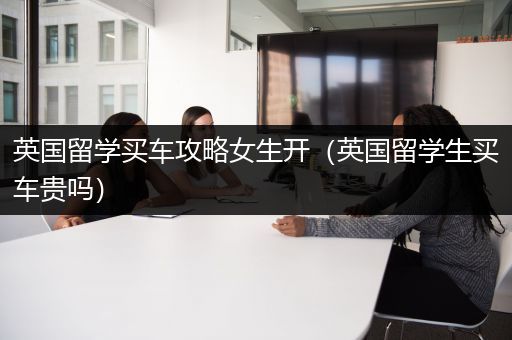 英国留学买车攻略女生开（英国留学生买车贵吗）