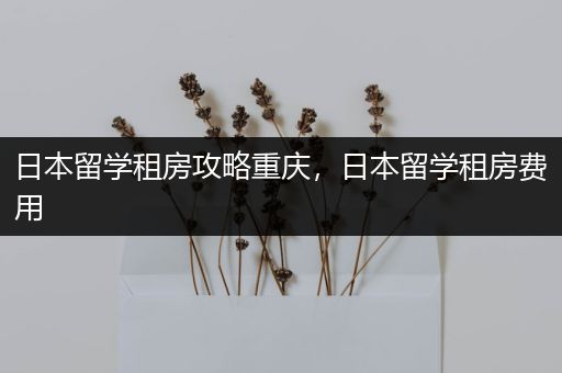 日本留学租房攻略重庆，日本留学租房费用