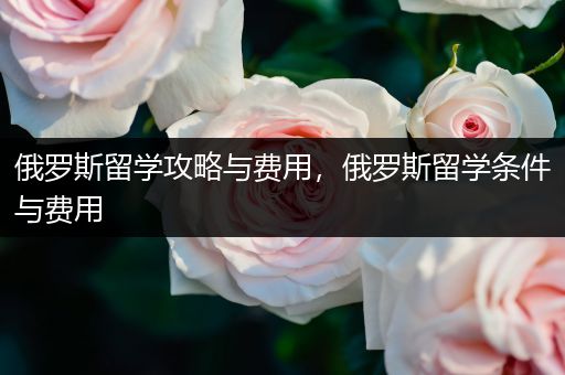 俄罗斯留学攻略与费用，俄罗斯留学条件与费用